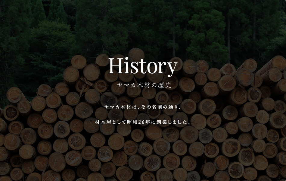 History ヤマカ木材の歴史 ヤマカ木材は、その名前の通り、材木屋として昭和26年に創業しました。